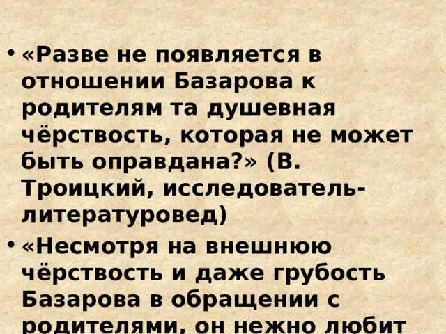 «Разве не появляется в отношении Базарова к родителям та душевная чёрствость, которая не может быть оправдана?» (В. Троицкий, исследователь-литературовед) «Несмотря на внешнюю чёрствость и даже грубость Базарова в обращении с родителями, он нежно любит их» (Г. Бялый, теоретик, 1963г.) 