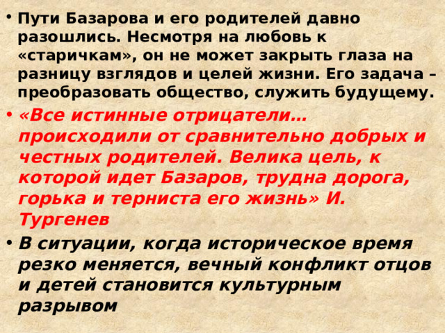 Пути Базарова и его родителей давно разошлись. Несмотря на любовь к «старичкам», он не может закрыть глаза на разницу взглядов и целей жизни. Его задача – преобразовать общество, служить будущему. «Все истинные отрицатели…происходили от сравнительно добрых и честных родителей. Велика цель, к которой идет Базаров, трудна дорога, горька и терниста его жизнь» И. Тургенев В ситуации, когда историческое время резко меняется, вечный конфликт отцов и детей становится культурным разрывом 