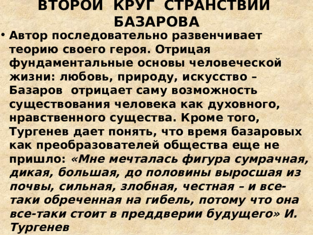ВТОРОЙ КРУГ СТРАНСТВИЙ БАЗАРОВА Автор последовательно развенчивает теорию своего героя. Отрицая фундаментальные основы человеческой жизни: любовь, природу, искусство – Базаров отрицает саму возможность существования человека как духовного, нравственного существа. Кроме того, Тургенев дает понять, что время базаровых как преобразователей общества еще не пришло: «Мне мечталась фигура сумрачная, дикая, большая, до половины выросшая из почвы, сильная, злобная, честная – и все-таки обреченная на гибель, потому что она все-таки стоит в преддверии будущего» И. Тургенев 