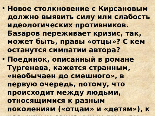 Новое столкновение с Кирсановым должно выявить силу или слабость идеологических противников. Базаров переживает кризис, так, может быть, правы «отцы»? С кем останутся симпатии автора? Поединок, описанный в романе Тургенева, кажется странным, «необычаен до смешного», в первую очередь, потому, что происходит между людьми, относящимися к разным поколениям («отцам» и «детям»), к различным социальным группам (дворянин-аристократ и разночинец, «плебей») 