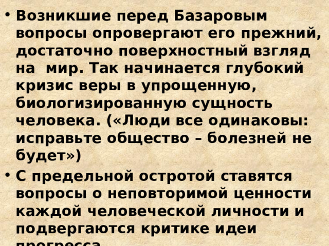 Возникшие перед Базаровым вопросы опровергают его прежний, достаточно поверхностный взгляд на мир. Так начинается глубокий кризис веры в упрощенную, биологизированную сущность человека. («Люди все одинаковы: исправьте общество – болезней не будет») С предельной остротой ставятся вопросы о неповторимой ценности каждой человеческой личности и подвергаются критике идеи прогресса Эти вопросы делают героя душевно богаче, щедрее, человечнее 