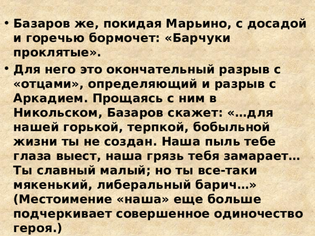 Базаров же, покидая Марьино, с досадой и горечью бормочет: «Барчуки проклятые». Для него это окончательный разрыв с «отцами», определяющий и разрыв с Аркадием. Прощаясь с ним в Никольском, Базаров скажет: «…для нашей горькой, терпкой, бобыльной жизни ты не создан. Наша пыль тебе глаза выест, наша грязь тебя замарает… Ты славный малый; но ты все-таки мякенький, либеральный барич…» (Местоимение «наша» еще больше подчеркивает совершенное одиночество героя.) 