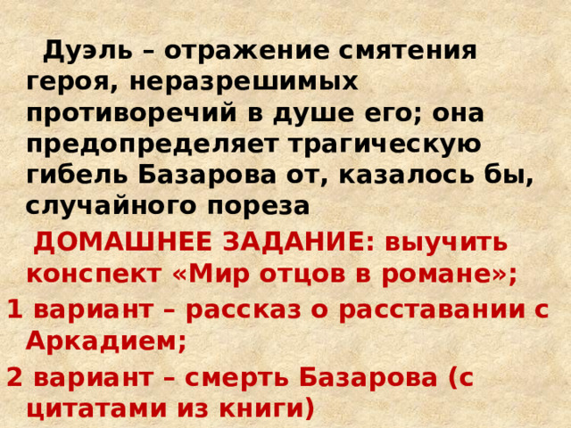  Дуэль – отражение смятения героя, неразрешимых противоречий в душе его; она предопределяет трагическую гибель Базарова от, казалось бы, случайного пореза  ДОМАШНЕЕ ЗАДАНИЕ: выучить конспект «Мир отцов в романе»; 1 вариант – рассказ о расставании с Аркадием; 2 вариант – смерть Базарова (с цитатами из книги)  