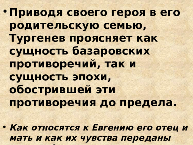 Приводя своего героя в его родительскую семью, Тургенев проясняет как сущность базаровских противоречий, так и сущность эпохи, обострившей эти противоречия до предела.  Как относятся к Евгению его отец и мать и как их чувства переданы автором? Что можно сказать о родителях Базарова? Каково авторское отношение к этим людям? 