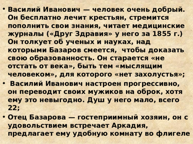 Василий Иванович — человек очень добрый. Он бесплатно лечит крестьян, стремится пополнить свои знания, читает медицинские журналы («Друг Здравия» у него за 1855 г.) Он толкует об ученых и науках, над которыми Базаров смеется, чтобы доказать свою образованность. Он старается «не отстать от века», быть тем «мыслящим человеком», для которого «нет захолустья»;  Василий Иванович настроен прогрессивно, он переводит своих мужиков на оброк, хотя ему это невыгодно. Душ у него мало, всего 22; Отец Базарова — гостеприимный хозяин, он с удовольствием встречает Аркадия, предлагает ему удобную комнату во флигеле 