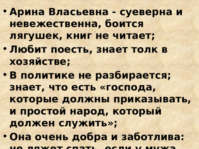Арина Власьевна - суеверна и невежественна, боится лягушек, книг не читает; Любит поесть, знает толк в хозяйстве; В политике не разбирается; знает, что есть «господа, которые должны приказывать, и простой народ, который должен служить»; Она очень добра и заботлива: не ляжет спать, если у мужа болит голова; больше всего на свете любит сына. 