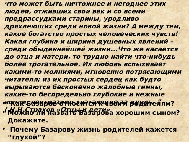 “ Создание таких лиц, как отец и мать Базарова, есть истинное торжество таланта. По-видимому, что может быть ничтожнее и негоднее этих людей, отживших свой век и со всеми предрассудками старины, уродливо дряхлеющих среди новой жизни? А между тем, какое богатство простых человеческих чувств! Какая глубина и ширина душевных явлений – среди обыденнейшей жизни...Что же касается до отца и матери, то трудно найти что-нибудь более трогательное. Их любовь вспыхивает какими-то молниями, мгновенно потрясающими читателя; из их простых сердец как будто вырываются бесконечно жалобные гимны, какие-то беспредельно глубокие и нежные вопли, неотразимо хватающие за душу...” ( Н.Н.Страхов «Отцы и дети»  Как Базаров относится к своим родителям? Можно ли назвать Базарова хорошим сыном? Докажите.  Почему Базарову жизнь родителей кажется “глухой”? 
