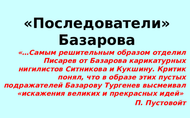«Последователи» Базарова «…Самым решительным образом отделил Писарев от Базарова карикатурных нигилистов Ситникова и Кукшину. Критик понял, что в образе этих пустых подражателей Базарову Тургенев высмеивал «искажения великих и прекрасных идей» П. Пустовойт 