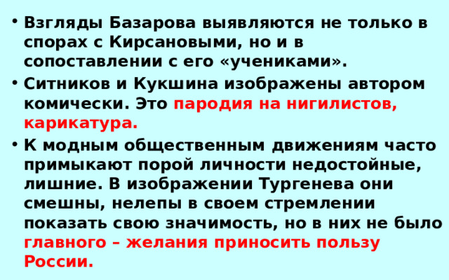 Взгляды Базарова выявляются не только в спорах с Кирсановыми, но и в сопоставлении с его «учениками». Ситников и Кукшина изображены автором комически. Это пародия на нигилистов, карикатура. К модным общественным движениям часто примыкают порой личности недостойные, лишние. В изображении Тургенева они смешны, нелепы в своем стремлении показать свою значимость, но в них не было главного – желания приносить пользу России.  