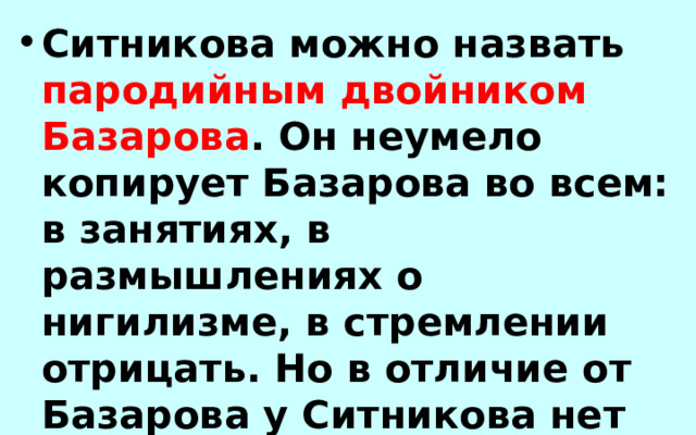 Ситникова можно назвать пародийным двойником Базарова . Он неумело копирует Базарова во всем: в занятиях, в размышлениях о нигилизме, в стремлении отрицать. Но в отличие от Базарова у Ситникова нет глубоких убеждений. 