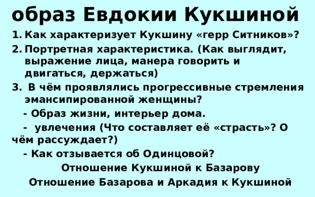 образ Евдокии Кукшиной Как характеризует Кукшину «герр Ситников»? Портретная характеристика. (Как выглядит, выражение лица, манера говорить и двигаться, держаться)  В чём проявлялись прогрессивные стремления эмансипированной женщины?  - Образ жизни, интерьер дома.  - увлечения (Что составляет её «страсть»? О чём рассуждает?)  - Как отзывается об Одинцовой?  Отношение Кукшиной к Базарову  Отношение Базарова и Аркадия к Кукшиной 