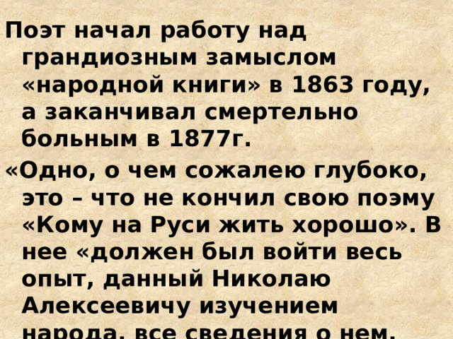 Поэт начал работу над грандиозным замыслом «народной книги» в 1863 году, а заканчивал смертельно больным в 1877г. «Одно, о чем сожалею глубоко, это – что не кончил свою поэму «Кому на Руси жить хорошо». В нее «должен был войти весь опыт, данный Николаю Алексеевичу изучением народа, все сведения о нем, накопленные… «по словечку» в течение двадцати лет» (Г. И. Успенский) 