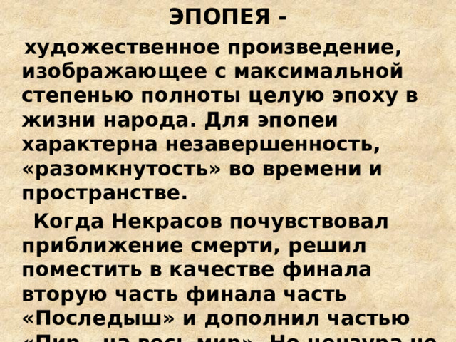 ЭПОПЕЯ -  художественное произведение, изображающее с максимальной степенью полноты целую эпоху в жизни народа. Для эпопеи характерна незавершенность, «разомкнутость» во времени и пространстве.  Когда Некрасов почувствовал приближение смерти, решил поместить в качестве финала вторую часть финала часть «Последыш» и дополнил частью «Пир - на весь мир». Но цензура не пропустила «Пир», и при жизни поэта поэма не была опубликована. 