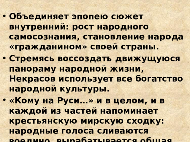 Объединяет эпопею сюжет внутренний: рост народного самосознания, становление народа «гражданином» своей страны. Стремясь воссоздать движущуюся панораму народной жизни, Некрасов использует все богатство народной культуры. «Кому на Руси…» и в целом, и в каждой из частей напоминает крестьянскую мирскую сходку: народные голоса сливаются воедино, вырабатывается общая точка зрения, ищется и находится согласие 