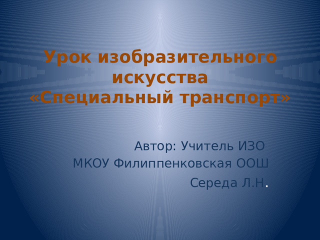  Урок изобразительного искусства  «Специальный транспорт» Автор: Учитель ИЗО МКОУ Филиппенковская ООШ Середа Л.Н . 