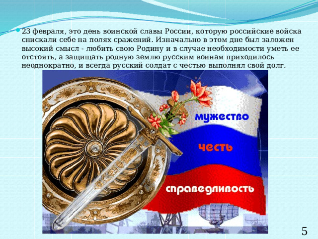 23 февраля, это день воинской славы России, которую российские войска снискали себе на полях сражений. Изначально в этом дне был заложен высокий смысл - любить свою Родину и в случае необходимости уметь ее отстоять, а защищать родную землю русским воинам приходилось неоднократно, и всегда русский солдат с честью выполнял свой долг. 5 