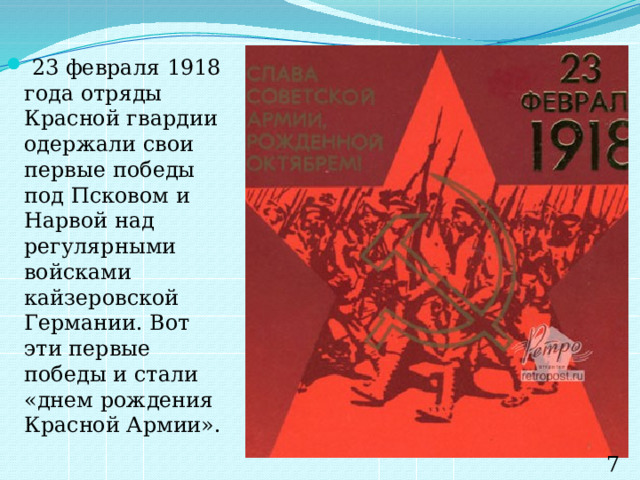  23 февраля 1918 года отряды Красной гвардии одержали свои первые победы под Псковом и Нарвой над регулярными войсками кайзеровской Германии. Вот эти первые победы и стали «днем рождения Красной Армии». 7 