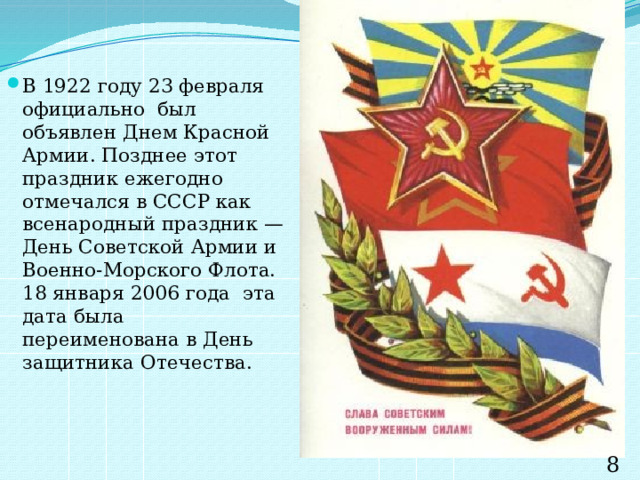 В 1922 году 23 февраля официально был объявлен Днем Красной Армии. Позднее этот праздник ежегодно отмечался в СССР как всенародный праздник — День Советской Армии и Военно-Морского Флота. 18 января 2006 года эта дата была переименована в День защитника Отечества. 8 