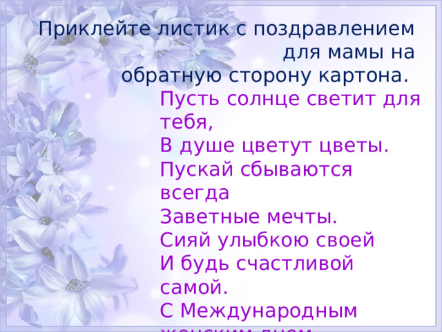 Приклейте листик с поздравлением для мамы на обратную сторону картона.   Пусть солнце светит для тебя,  В душе цветут цветы.  Пускай сбываются всегда  Заветные мечты.  Сияй улыбкою своей  И будь счастливой самой.  С Международным женским днем, Моя родная мама! 