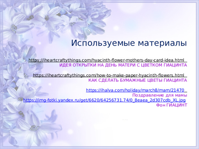    Используемые материалы   https://iheartcraftythings.com/hyacinth-flower-mothers-day-card-idea.html   ИДЕЯ ОТКРЫТКИ НА ДЕНЬ МАТЕРИ С ЦВЕТКОМ ГИАЦИНТА   https://iheartcraftythings.com/how-to-make-paper-hyacinth-flowers.html   КАК СДЕЛАТЬ БУМАЖНЫЕ ЦВЕТЫ ГИАЦИНТА   https://ihalva.com/holiday/march8/mam/21470   Поздравление для мамы  https://img-fotki.yandex.ru/get/6620/64256731.74/0_8eaea_2d307cdb_XL.jpg   Фон ГИАЦИНТ    
