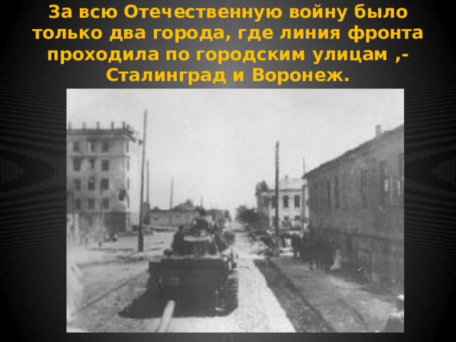 За всю Отечественную войну было только два города, где линия фронта проходила по городским улицам ,- Сталинград и Воронеж. 