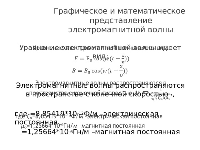 Графическое и математическое представление электромагнитной волны Уравнение электромагнитной волны имеет вид:   Электромагнитные волны распространяются в пространстве с конечной скоростью , где =8,85419*10 -12 Ф/м –электрическая постоянная  =1,25664*10 -6 Гн/м –магнитная постоянная 