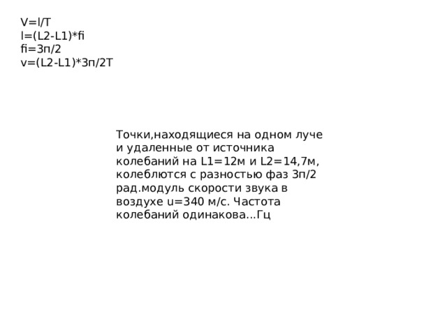 Определить разность фаз Δφ колебаний источника волн, находящегося в упругой среде, и точки этой среды, отстоящей на x=2 м от источника. Частота ν колебаний равна 5 Гц; волны распространяются со скоростью v=40 м/с. Точки, находящиеся на одном луче и удаленные от источника колебаний на L1=12м и L2=14,7м, колеблются с разностью фаз 3п/2 рад. модуль скорости звука в воздухе u=340 м/с. Частота колебаний одинакова...Гц Две точки находятся на расстоянии 6 и 12 м от источника колебаний. Найдите начальные фазы колебаний этих точек и их разность фаз, если период колебаний 0,04 с, а скорость их распространения 300 м/с 