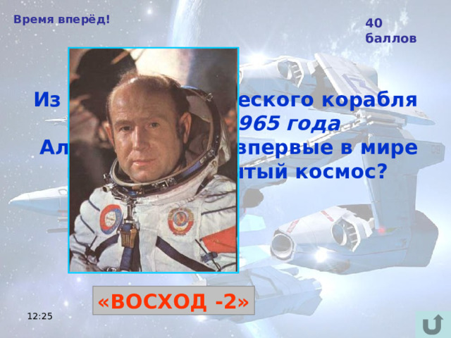 Время вперёд! 40 баллов Из какого космического корабля 18 марта 1965 года  Алексей Леонов впервые в мире вышел в открытый космос?  «ВОСХОД -2» 12:25 