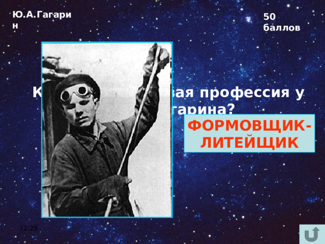 Ю.А.Гагарин 50 баллов Какая была первая профессия у Юрия Гагарина?  ФОРМОВЩИК- ЛИТЕЙЩИК 12:25 