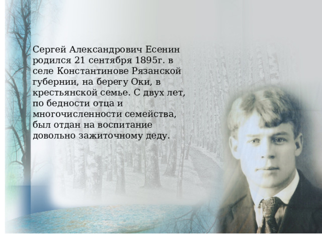 Сергей Александрович Есенин родился 21 сентября 1895г. в селе Константинове Рязанской губернии, на берегу Оки, в крестьянской семье. С двух лет, по бедности отца и многочисленности семейства, был отдан на воспитание довольно зажиточному деду. 