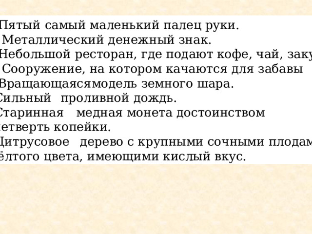 1. Пятый  самый маленький палец руки.  2. Металлический денежный знак. 3. Небольшой ресторан, где подают кофе, чай, закуски  4. Сооружение, на котором качаются для забавы 5. Вращающаяся  модель земного шара. 6.Сильный  проливной дождь. 7.Старинная  медная монета достоинством в четверть копейки. 8.Цитрусовое  дерево с крупными сочными плодами  жёлтого цвета, имеющими кислый вкус. 