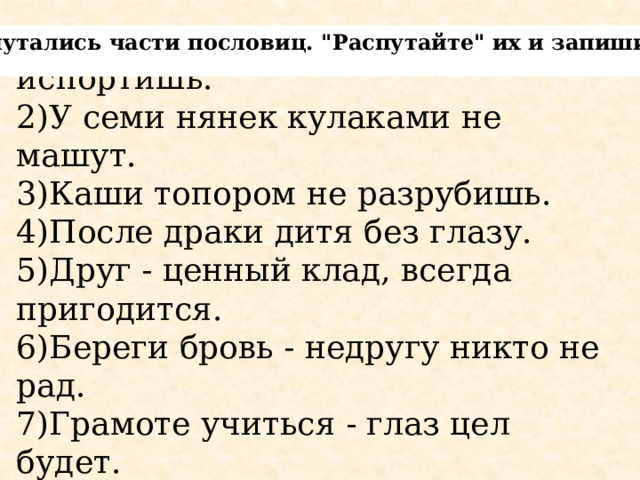 1)Крепкую дружбу маслом не испортишь.  2)У семи нянек кулаками не машут.  3)Каши топором не разрубишь.  4)После драки дитя без глазу. 5)Друг - ценный клад, всегда пригодится.  6)Береги бровь - недругу никто не рад.  7)Грамоте учиться - глаз цел будет.   Перепутались части пословиц. 