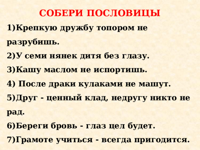 СОБЕРИ ПОСЛОВИЦЫ 1)Крепкую дружбу топором не разрубишь.  2)У семи нянек дитя без глазу.  3)Кашу маслом не испортишь. 4) После драки кулаками не машут.  5)Друг - ценный клад, недругу никто не рад.  6)Береги бровь - глаз цел будет.  7)Грамоте учиться - всегда пригодится.               