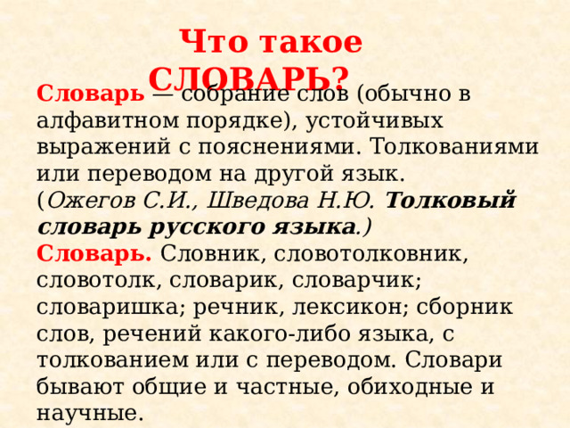  Что такое СЛОВАРЬ? Словарь — собрание слов (обычно в алфавитном порядке), устойчивых выражений с пояснениями. Толкованиями или переводом на другой язык.  ( Ожегов С.И., Шведова Н.Ю. Толковый словарь русского языка .)  Словарь. Словник, словотолковник, словотолк, словарик, словарчик; словаришка; речник, лексикон; сборник слов, речений какого-либо языка, с толкованием или с переводом. Словари бывают общие и частные, обиходные и научные.  ( Даль В.И. Толковый словарь живого великорусского языка)  