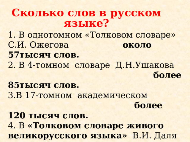 Сколько слов в русском языке? В однотомном «Толковом словаре» С.И. Ожегова около 57тысяч слов. 2. В 4-томном словаре Д.Н.Ушакова  более 85тысяч слов. 3.В 17-томном академическом  более 120 тысяч слов.  4. В «Толковом словаре живого великорусского языка» В.И. Даля  200 тысяч слов.    