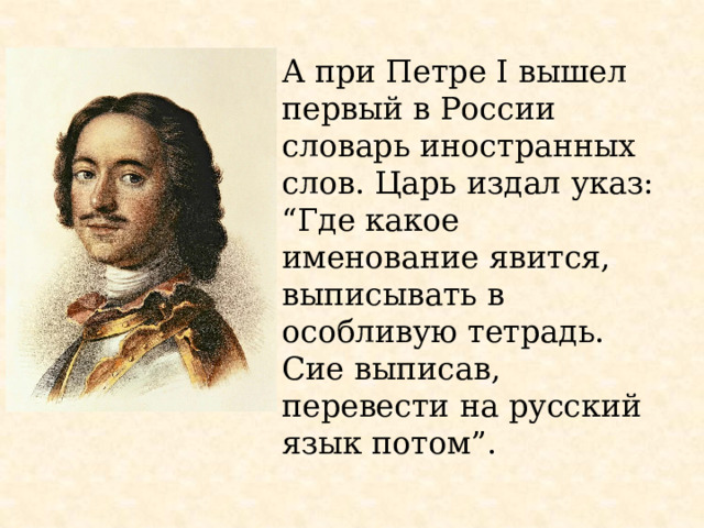 А при Петре I вышел первый в России словарь иностранных слов. Царь издал указ: “Где какое именование явится, выписывать в особливую тетрадь. Сие выписав, перевести на русский язык потом”. 