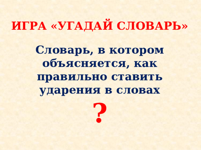  ИГРА «УГАДАЙ СЛОВАРЬ»  Словарь, в котором объясняется, как правильно ставить ударения в словах ?      