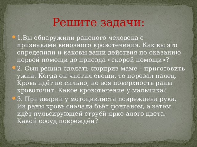 Решите задачи: 1.Вы обнаружили раненого человека с признаками венозного кровотечения. Как вы это определили и каковы ваши действия по оказанию первой помощи до приезда «скорой помощи»? 2. Сын решил сделать сюрприз маме – приготовить ужин. Когда он чистил овощи, то порезал палец. Кровь идёт не сильно, но вся поверхность раны кровоточит. Какое кровотечение у мальчика? 3. При аварии у мотоциклиста повреждена рука. Из раны кровь сначала бьёт фонтаном, а затем идёт пульсирующей струёй ярко-алого цвета. Какой сосуд повреждён? 