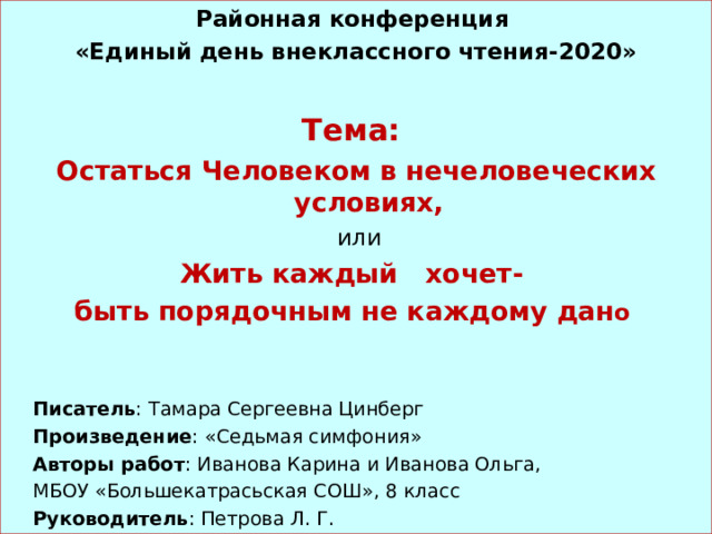 Районная конференция  «Единый день внеклассного чтения-2020»  Тема: Остаться Человеком в нечеловеческих условиях,  или Жить каждый хочет- быть порядочным не каждому дан о   Писатель : Тамара Сергеевна Цинберг  Произведение : «Седьмая симфония»  Авторы работ : Иванова Карина и Иванова Ольга,  МБОУ «Большекатрасьская СОШ», 8 класс  Руководитель : Петрова Л. Г. 