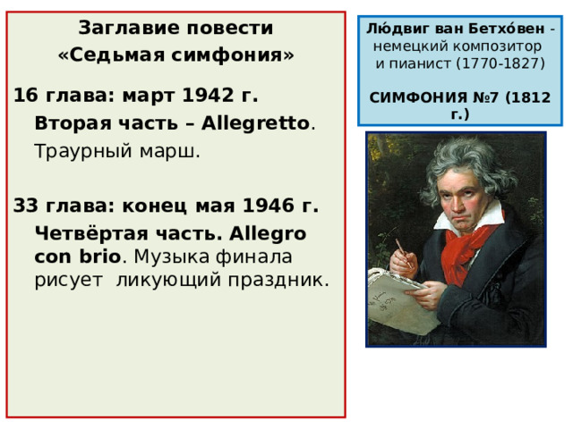 Заглавие повести «Седьмая симфония»  16 глава: март 1942 г.  Вторая часть – Allegretto .  Траурный марш. 33 глава: конец мая 1946 г.  Четвёртая часть. Allegro con brio . Музыка финала рисует ликующий праздник. Лю́двиг ван Бетхо́вен  -немецкий композитор  и пианист (1770-1827) СИМФОНИЯ №7 (1812 г.) 