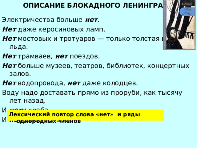 ОПИСАНИЕ БЛОКАДНОГО ЛЕНИНГРАДА Электричества больше нет . Нет даже керосиновых ламп . Нет мостовых и тротуаров — только толстая корка льда. Нет трамваев, нет поездов. Нет больше музеев, театров, библиотек, концертных залов. Нет водопровода, нет даже колодцев. Воду надо доставать прямо из проруби, как тысячу лет назад. И нет у хлеба. И нет даже могил… Лексический повтор слова «нет» и ряды однородных членов 