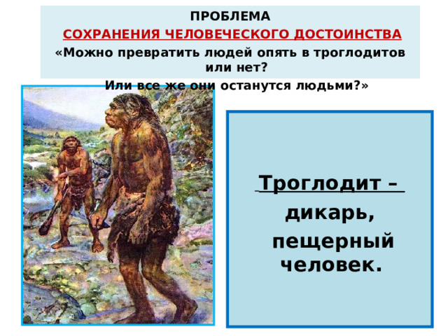 ПРОБЛЕМА  СОХРАНЕНИЯ ЧЕЛОВЕЧЕСКОГО ДОСТОИНСТВА «Можно превратить людей опять в троглодитов  или нет?   Или все же они останутся людьми?»    Троглодит – дикарь,  пещерный человек.  