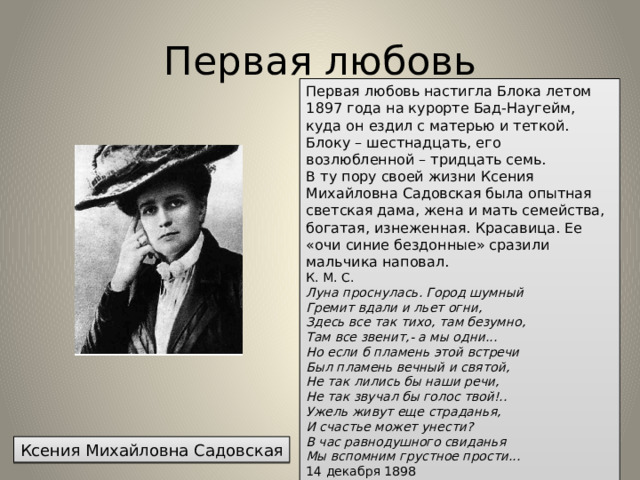 Первая любовь Первая любовь настигла Блока летом 1897 года на курорте Бад-Наугейм, куда он ездил с матерью и теткой. Блоку – шестнадцать, его возлюбленной – тридцать семь. В ту пору своей жизни Ксения Михайловна Садовская была опытная светская дама, жена и мать семейства, богатая, изнеженная. Красавица. Ее «очи синие бездонные» сразили мальчика наповал. К. М. С.  Луна проснулась. Город шумный  Гремит вдали и льет огни,  Здесь все так тихо, там безумно,  Там все звенит,- а мы одни...  Но если б пламень этой встречи  Был пламень вечный и святой,  Не так лились бы наши речи,  Не так звучал бы голос твой!..  Ужель живут еще страданья,  И счастье может унести?  В час равнодушного свиданья  Мы вспомним грустное прости...   14 декабря 1898 Ксения Михайловна Садовская 