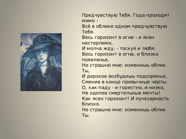 Предчувствую Тебя. Года проходят мимо - Всё в облике одном предчувствую Тебя. Весь горизонт в огне - и ясен нестерпимо, И молча жду, - тоскуя и любя. Весь горизонт в огне, и близко появленье, Но страшно мне: изменишь облик Ты, И дерзкое возбудишь подозренье, Сменив в конце привычные черты. О, как паду - и горестно, и низко, Не одолев смертельные мечты! Как ясен горизонт! И лучезарность близко. Но страшно мне: изменишь облик Ты. 