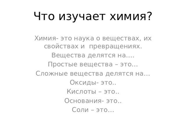 Что изучает химия? Химия- это наука о веществах, их свойствах и превращениях. Вещества делятся на…. Простые вещества – это… Сложные вещества делятся на… Оксиды- это.. Кислоты – это.. Основания- это.. Соли – это… 