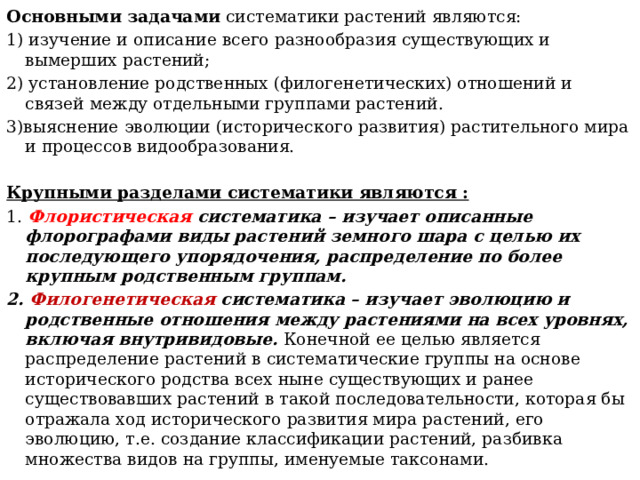 Основными задачами систематики растений являются: 1) изучение и описание всего разнообразия существующих и вымерших растений; 2) установление родственных (филогенетических) отношений и связей между отдельными группами растений. 3)выяснение эволюции (исторического развития) растительного мира и процессов видообразования. Крупными разделами систематики являются : 1. Флористическая систематика  – изучает описанные флорографами виды растений земного шара с целью их последующего упорядочения, распределение по более крупным родственным группам. 2. Филогенетическая систематика – изучает эволюцию и родственные отношения между растениями на всех уровнях, включая внутривидовые. Конечной ее целью является распределение растений в систематические группы на основе исторического родства всех ныне существующих и ранее существовавших растений в такой последовательности, которая бы отражала ход исторического развития мира растений, его эволюцию, т.е. создание классификации растений, разбивка множества видов на группы, именуемые таксонами. 