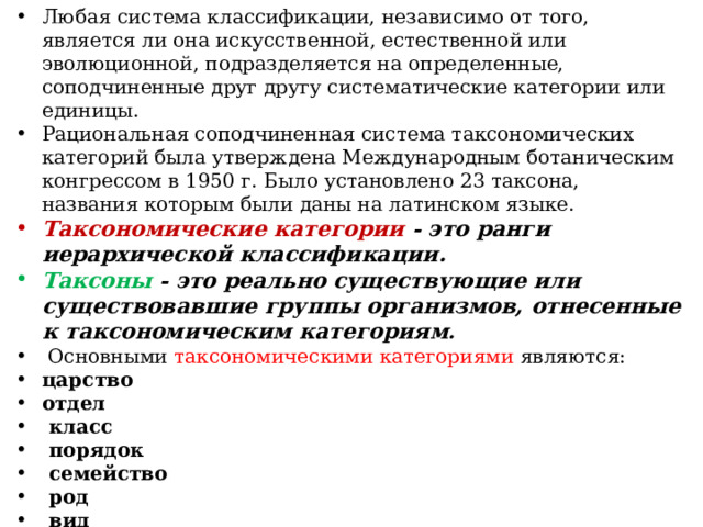 Любая система классификации, независимо от того, является ли она искусственной, естественной или эволюционной, подразделяется на определенные, соподчиненные друг другу систематические категории или единицы. Рациональная соподчиненная система таксономических категорий была утверждена Международным ботаническим конгрессом в 1950 г. Было установлено 23 таксона, названия которым были даны на латинском языке. Таксономические категории - это ранги иерархической классификации. Таксоны - это реально существующие или существовавшие группы организмов, отнесенные к таксономическим категориям .  Основными таксономическими категориями являются: царство отдел  класс  порядок  семейство  род  вид Кроме основных таксономических категорий используют и промежуточные: подвид, подпорядок, подсемейство, подкласс, подцарство, надцарство. 