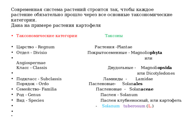 Современная система растений строится так, чтобы каждое растение обязательно прошло через все основные таксономические категории.  Дана на примере растения картофеля Таксономические категории  Таксоны Царство - Regnum  Растения -Plantae Отдел - Divisio  Покрытосеменные - Magnolio phyta  или Angiospermae  Класс - Classis  Двудольные - Magnoli opsida  или Dicotyledones Подкласс - Subclassis Ламииды - Lamidae  Порядок - Ordo  Пасленовые- Solan ales Семейство- Familia  Пасленовые - Solan aceae Род - Genus  Паслен - Solanum Вид - Species  Паслен клубненосный, или картофель  - Solanum  tuberosum ( L. )   