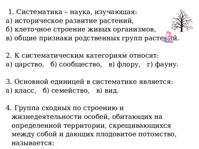  1. Систематика – наука, изучающая: а) историческое развитие растений, б) клеточное строение живых организмов, в) общие признаки родственных групп растений. 2. К систематическим категориям относят: а) царство, б) сообщество, в) флору, г) фауну. 3. Основной единицей в систематике является: а) класс, б) семейство, в) вид. 4. Группа сходных по строению и жизнедеятельности особей, обитающих на определенной территории, скрещивающихся между собой и дающих плодовитое потомство, называется: а) отделом, б) видом, в) семейством. 