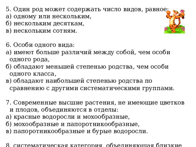 5. Один род может содержать число видов, равное: а) одному или нескольким, б) нескольким десяткам, в) нескольким сотням. 6. Особи одного вида: а) имеют больше различий между собой, чем особи одного рода, б) обладают меньшей степенью родства, чем особи одного класса, в) обладают наибольшей степенью родства по сравнению с другими систематическими группами. 7. Современные высшие растения, не имеющие цветков и плодов, объединяются в отделы: а) красные водоросли и мохообразные, б) мохообразные и папоротникообразные, в) папоротникообразные и бурые водоросли. 8. систематическая категория, объединяющая близкие роды: а) вид, б) семейства, в) классы. 